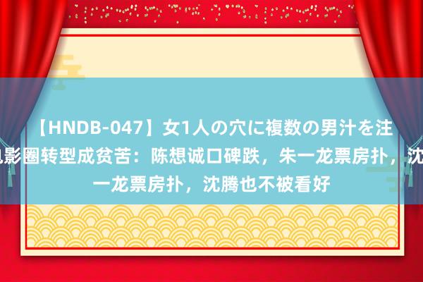 【HNDB-047】女1人の穴に複数の男汁を注ぎ込む！！ 电影圈转型成贫苦：陈想诚口碑跌，朱一龙票房扑，沈腾也不被看好