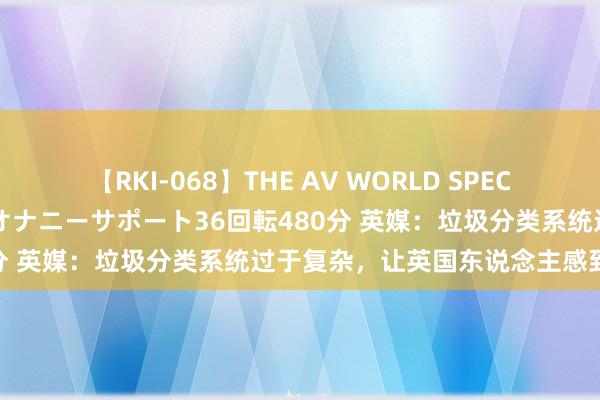 【RKI-068】THE AV WORLD SPECIAL あなただけに 最高のオナニーサポート36回転480分 英媒：垃圾分类系统过于复杂，让英国东说念主感到头大