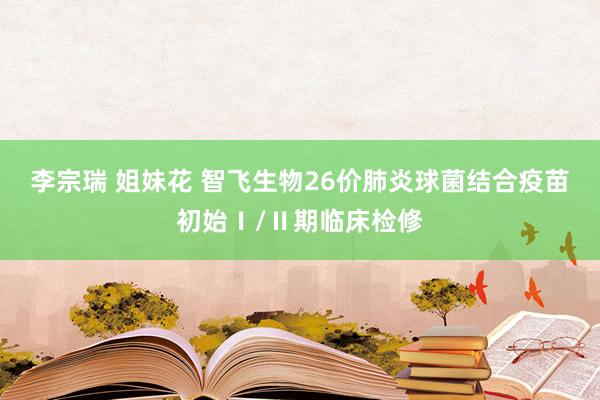 李宗瑞 姐妹花 智飞生物26价肺炎球菌结合疫苗初始Ⅰ/Ⅱ期临床检修