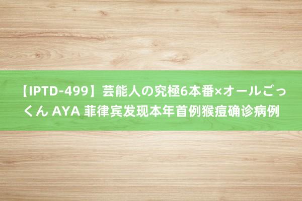 【IPTD-499】芸能人の究極6本番×オールごっくん AYA 菲律宾发现本年首例猴痘确诊病例