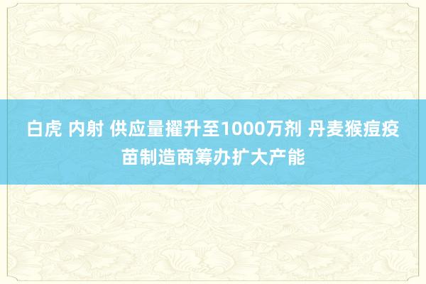 白虎 内射 供应量擢升至1000万剂 丹麦猴痘疫苗制造商筹办扩大产能