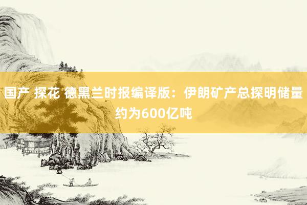 国产 探花 德黑兰时报编译版：伊朗矿产总探明储量约为600亿吨