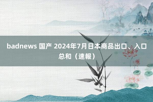 badnews 国产 2024年7月日本商品出口、入口总和（速報）