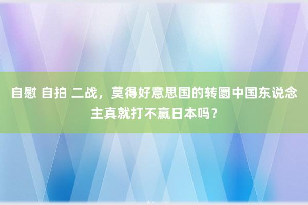 自慰 自拍 二战，莫得好意思国的转圜中国东说念主真就打不赢日本吗？