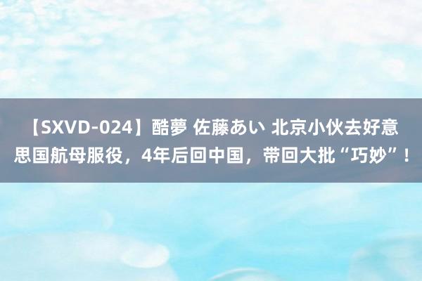 【SXVD-024】酷夢 佐藤あい 北京小伙去好意思国航母服役，4年后回中国，带回大批“巧妙”！