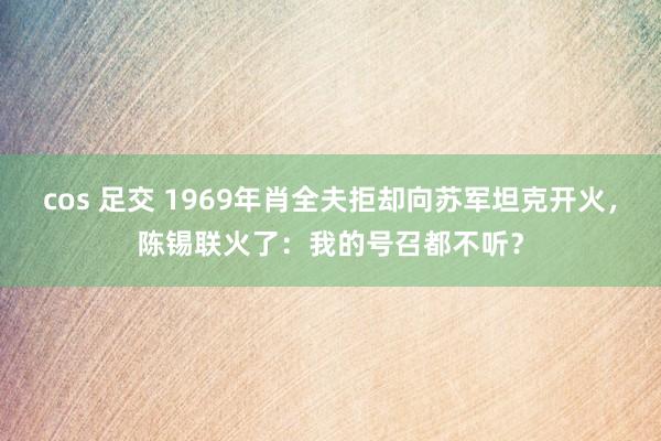 cos 足交 1969年肖全夫拒却向苏军坦克开火，陈锡联火了：我的号召都不听？