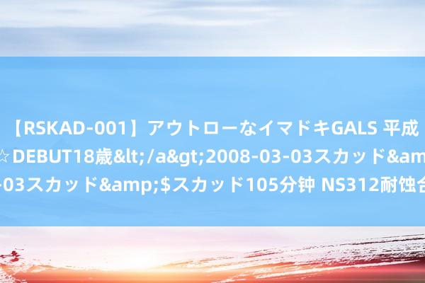 【RSKAD-001】アウトローなイマドキGALS 平成生まれ アウトロー☆DEBUT18歳</a>2008-03-03スカッド&$スカッド105分钟 NS312耐蚀合金无缝管