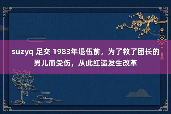 suzyq 足交 1983年退伍前，为了救了团长的男儿而受伤，从此红运发生改革