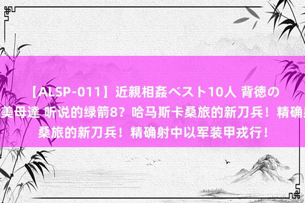 【ALSP-011】近親相姦ベスト10人 背徳の愛に溺れた10人の美母達 听说的绿箭8？哈马斯卡桑旅的新刀兵！精确射中以军装甲戎行！