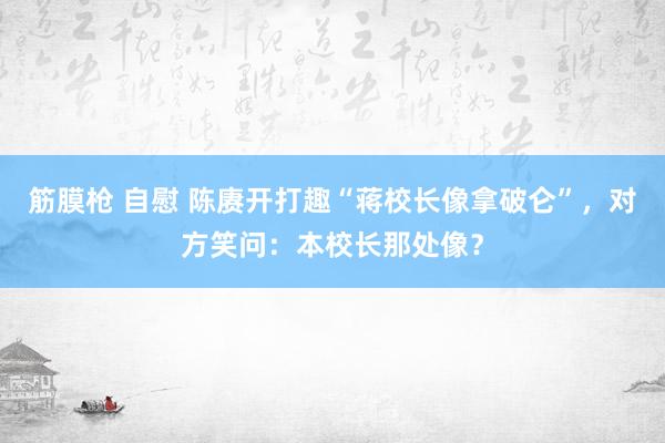 筋膜枪 自慰 陈赓开打趣“蒋校长像拿破仑”，对方笑问：本校长那处像？