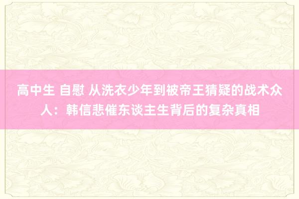 高中生 自慰 从洗衣少年到被帝王猜疑的战术众人：韩信悲催东谈主生背后的复杂真相