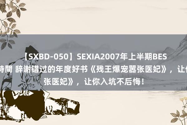 【SXBD-050】SEXIA2007年上半期BEST 全35作品8時間 辞谢错过的年度好书《残王爆宠嚣张医妃》，让你入坑不后悔！