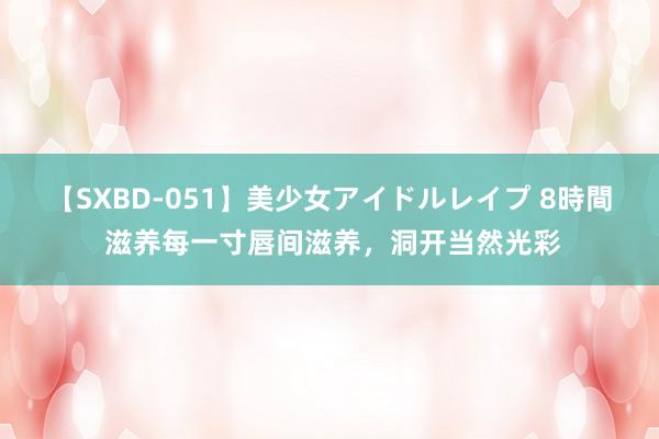 【SXBD-051】美少女アイドルレイプ 8時間 滋养每一寸唇间滋养，洞开当然光彩