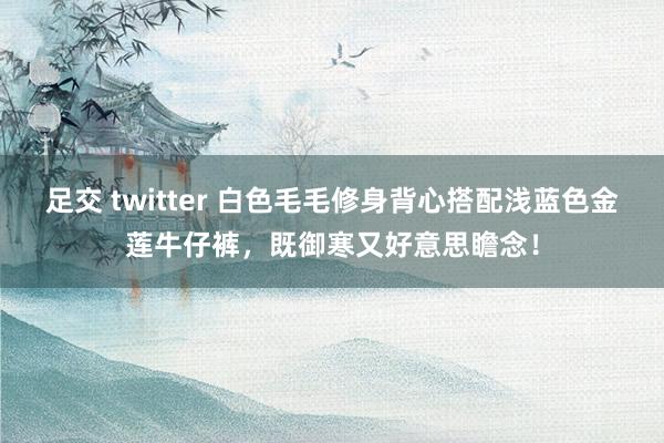 足交 twitter 白色毛毛修身背心搭配浅蓝色金莲牛仔裤，既御寒又好意思瞻念！