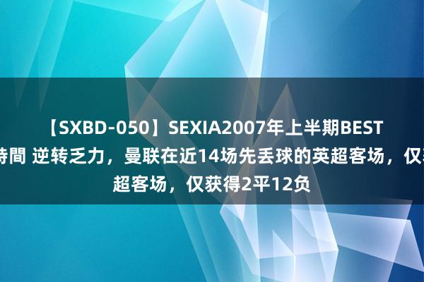 【SXBD-050】SEXIA2007年上半期BEST 全35作品8時間 逆转乏力，曼联在近14场先丢球的英超客场，仅获得2平12负