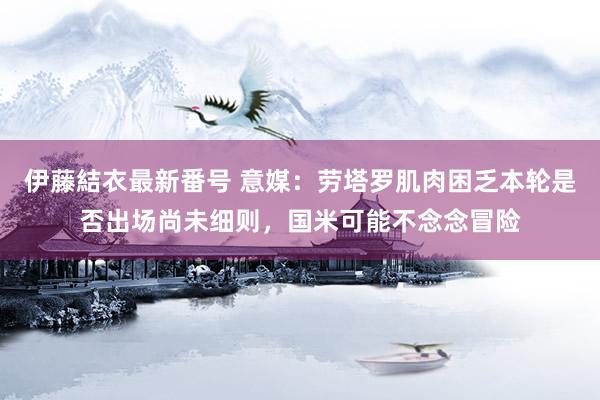 伊藤結衣最新番号 意媒：劳塔罗肌肉困乏本轮是否出场尚未细则，国米可能不念念冒险