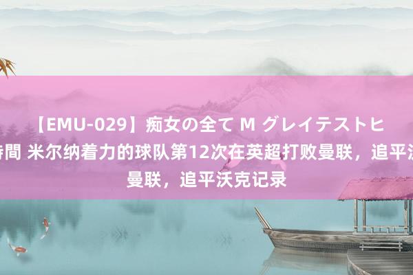 【EMU-029】痴女の全て M グレイテストヒッツ 4時間 米尔纳着力的球队第12次在英超打败曼联，追平沃克记录