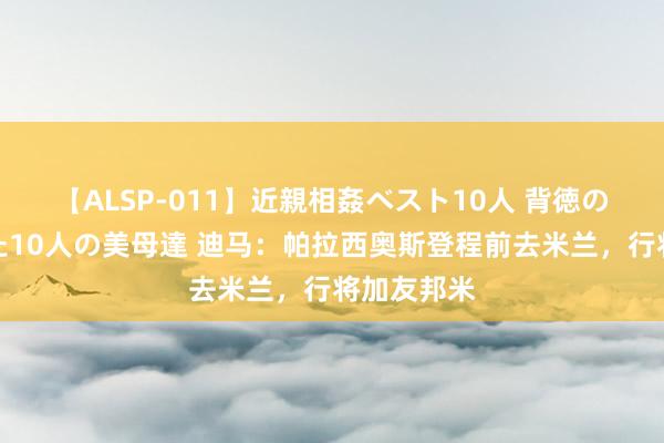 【ALSP-011】近親相姦ベスト10人 背徳の愛に溺れた10人の美母達 迪马：帕拉西奥斯登程前去米兰，行将加友邦米