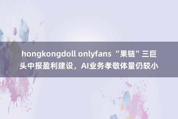 hongkongdoll onlyfans “果链”三巨头中报盈利建设，AI业务孝敬体量仍较小