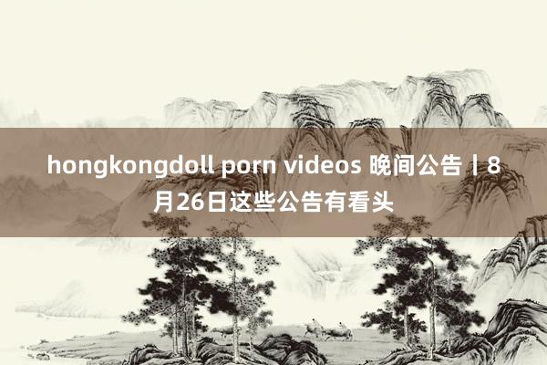 hongkongdoll porn videos 晚间公告丨8月26日这些公告有看头