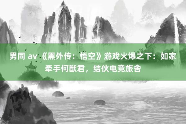 男同 av 《黑外传：悟空》游戏火爆之下：如家牵手何猷君，结伙电竞旅舍