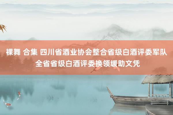 裸舞 合集 四川省酒业协会整合省级白酒评委军队 全省省级白酒评委换领缓助文凭