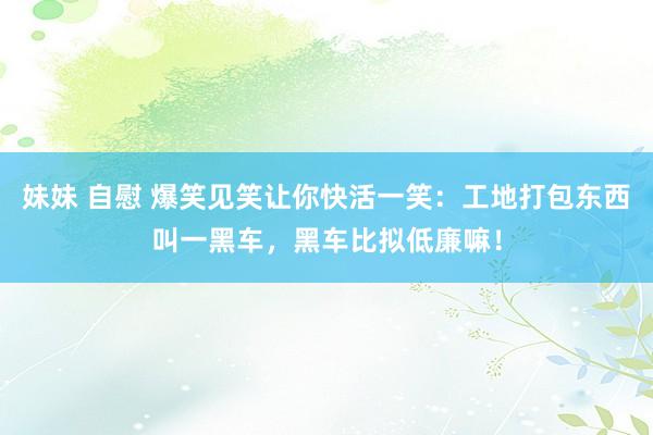 妹妹 自慰 爆笑见笑让你快活一笑：工地打包东西叫一黑车，黑车比拟低廉嘛！