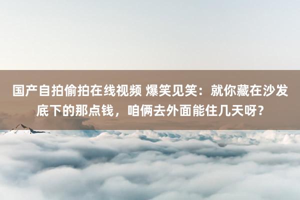 国产自拍偷拍在线视频 爆笑见笑：就你藏在沙发底下的那点钱，咱俩去外面能住几天呀？