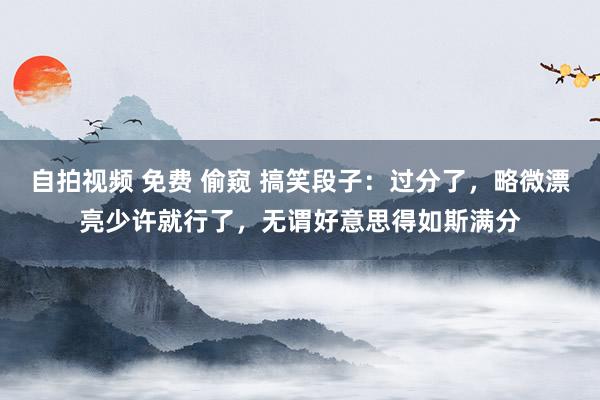 自拍视频 免费 偷窥 搞笑段子：过分了，略微漂亮少许就行了，无谓好意思得如斯满分