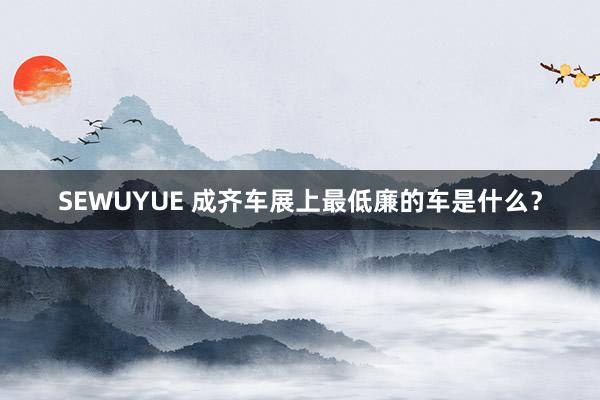 SEWUYUE 成齐车展上最低廉的车是什么？