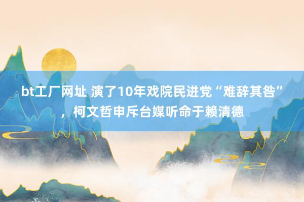 bt工厂网址 演了10年戏院民进党“难辞其咎”，柯文哲申斥台媒听命于赖清德