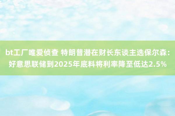 bt工厂唯爱侦查 特朗普潜在财长东谈主选保尔森：好意思联储到2025年底料将利率降至低达2.5%