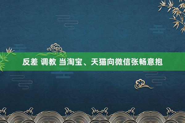 反差 调教 当淘宝、天猫向微信张畅意抱