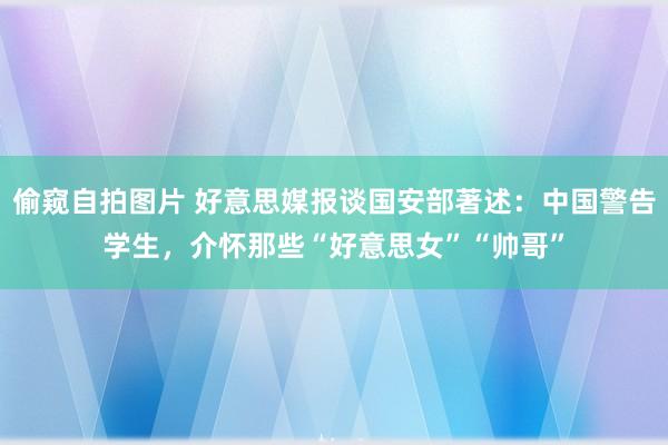 偷窥自拍图片 好意思媒报谈国安部著述：中国警告学生，介怀那些“好意思女”“帅哥”