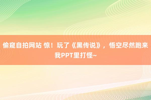 偷窥自拍网站 惊！玩了《黑传说》，悟空尽然跑来我PPT里打怪~