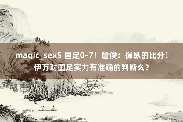 magic_sex5 国足0-7！詹俊：操纵的比分！伊万对国足实力有准确的判断么？