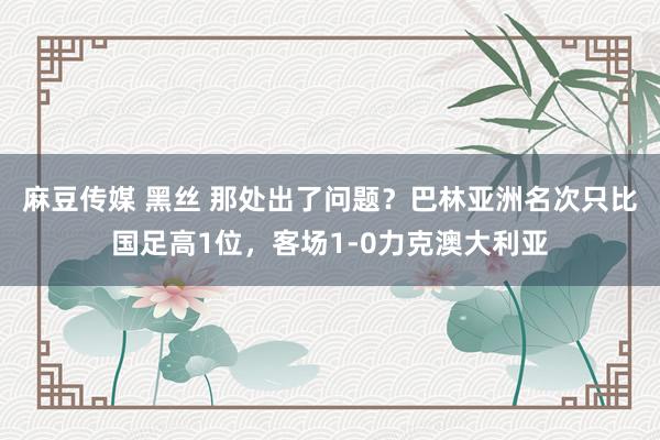 麻豆传媒 黑丝 那处出了问题？巴林亚洲名次只比国足高1位，客场1-0力克澳大利亚