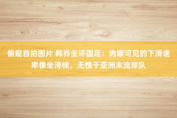 偷窥自拍图片 韩乔生评国足：肉眼可见的下滑速率像坐滑梯，无愧于亚洲末流球队