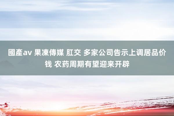 國產av 果凍傳媒 肛交 多家公司告示上调居品价钱 农药周期有望迎来开辟