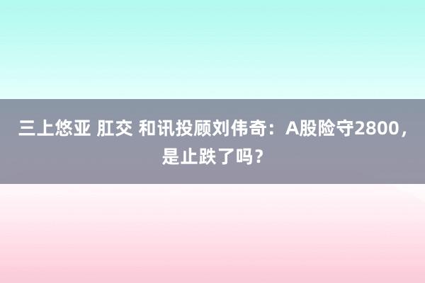 三上悠亚 肛交 和讯投顾刘伟奇：A股险守2800，是止跌了吗？